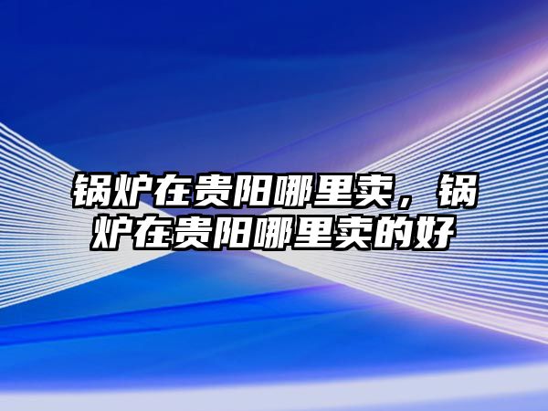 鍋爐在貴陽哪里賣，鍋爐在貴陽哪里賣的好