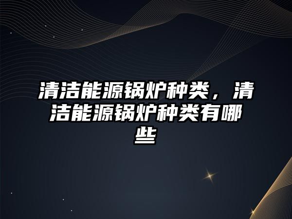 清潔能源鍋爐種類(lèi)，清潔能源鍋爐種類(lèi)有哪些