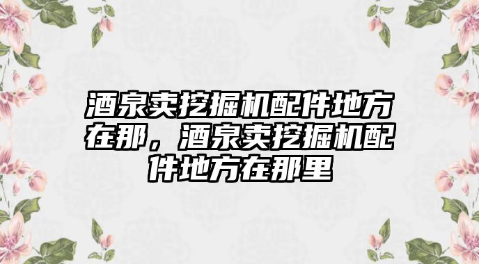 酒泉賣挖掘機配件地方在那，酒泉賣挖掘機配件地方在那里