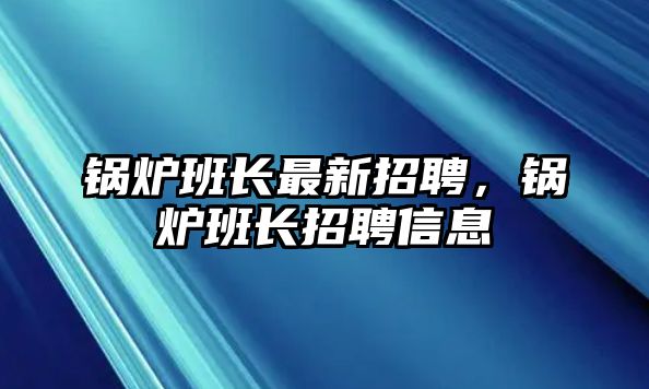 鍋爐班長最新招聘，鍋爐班長招聘信息