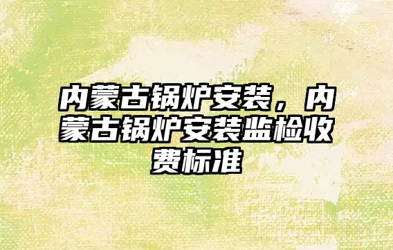 內蒙古鍋爐安裝，內蒙古鍋爐安裝監檢收費標準