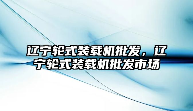 遼寧輪式裝載機批發，遼寧輪式裝載機批發市場