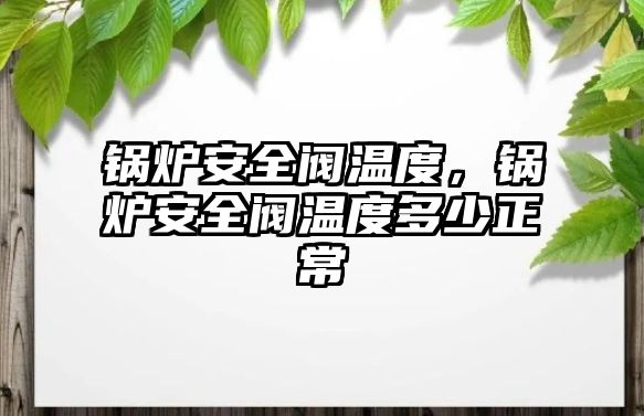 鍋爐安全閥溫度，鍋爐安全閥溫度多少正常