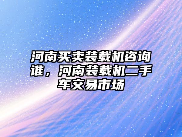 河南買賣裝載機咨詢誰，河南裝載機二手車交易市場