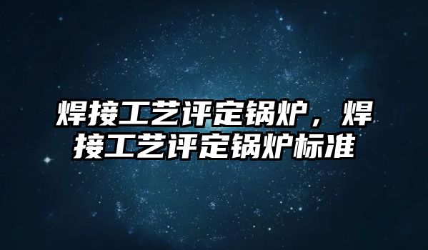 焊接工藝評定鍋爐，焊接工藝評定鍋爐標(biāo)準(zhǔn)