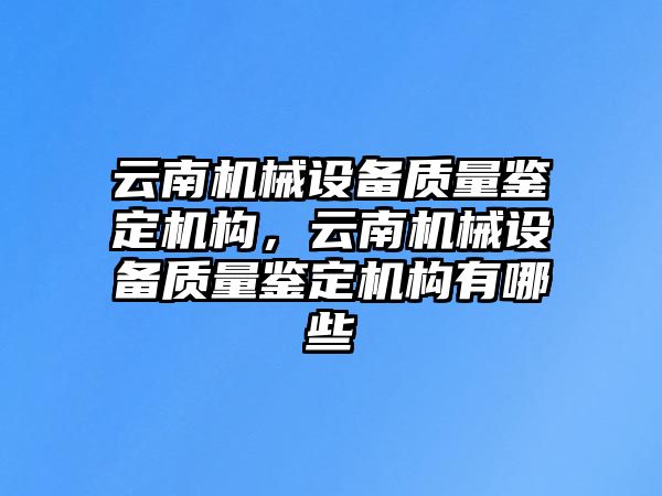 云南機械設備質量鑒定機構，云南機械設備質量鑒定機構有哪些