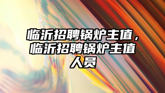 臨沂招聘鍋爐主值，臨沂招聘鍋爐主值人員