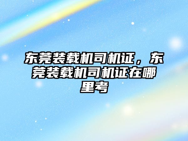 東莞裝載機司機證，東莞裝載機司機證在哪里考