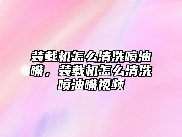 裝載機怎么清洗噴油嘴，裝載機怎么清洗噴油嘴視頻