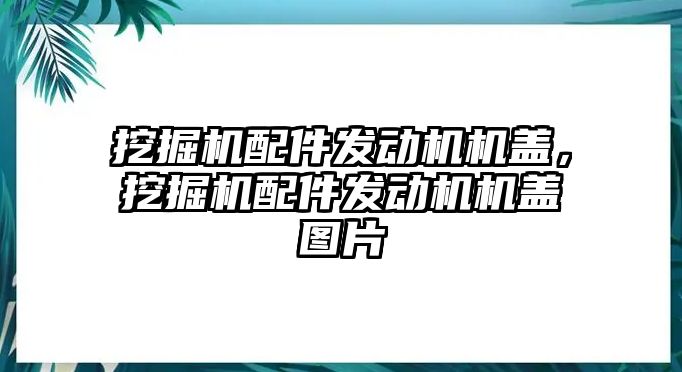 挖掘機配件發動機機蓋，挖掘機配件發動機機蓋圖片