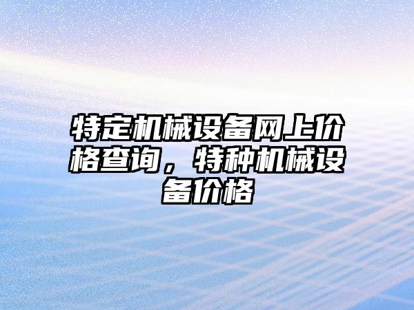 特定機(jī)械設(shè)備網(wǎng)上價格查詢，特種機(jī)械設(shè)備價格