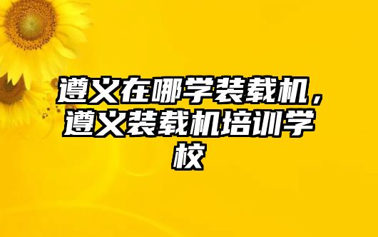 遵義在哪學裝載機，遵義裝載機培訓學校