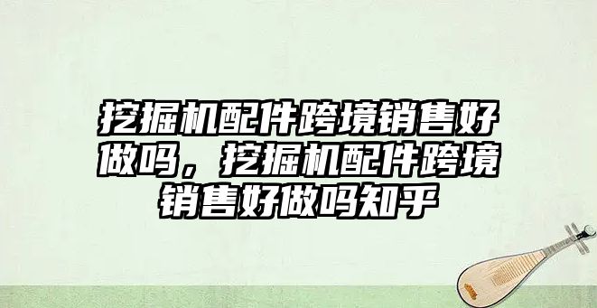 挖掘機配件跨境銷售好做嗎，挖掘機配件跨境銷售好做嗎知乎