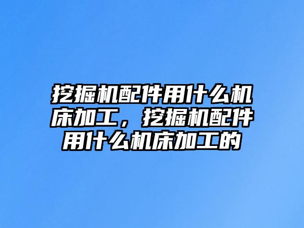 挖掘機配件用什么機床加工，挖掘機配件用什么機床加工的