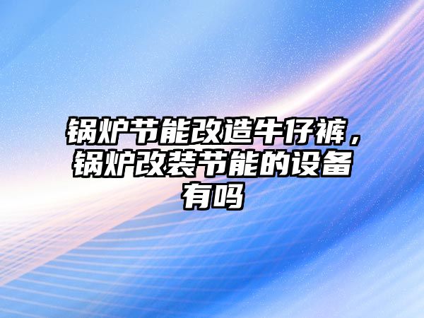 鍋爐節(jié)能改造牛仔褲，鍋爐改裝節(jié)能的設(shè)備有嗎