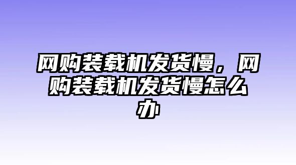 網購裝載機發貨慢，網購裝載機發貨慢怎么辦