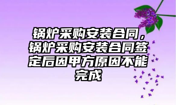 鍋爐采購安裝合同，鍋爐采購安裝合同簽定后因甲方原因不能完成