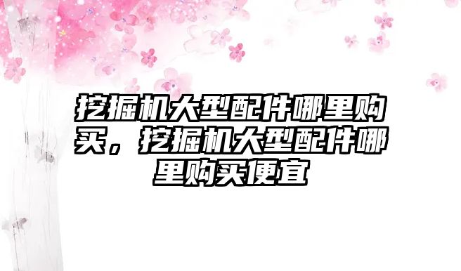 挖掘機(jī)大型配件哪里購(gòu)買，挖掘機(jī)大型配件哪里購(gòu)買便宜