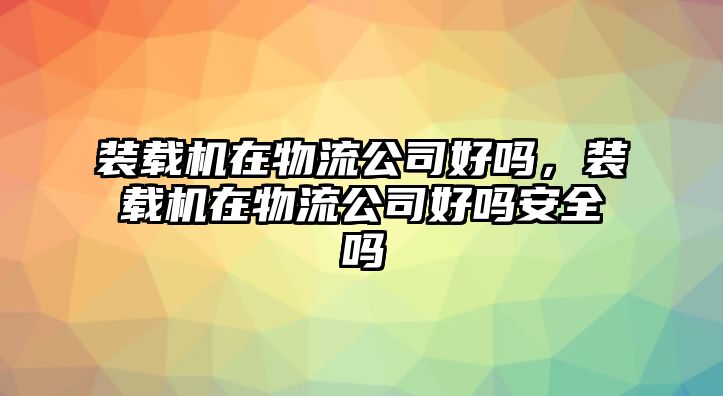 裝載機在物流公司好嗎，裝載機在物流公司好嗎安全嗎