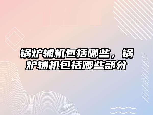 鍋爐輔機包括哪些，鍋爐輔機包括哪些部分