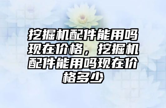 挖掘機配件能用嗎現在價格，挖掘機配件能用嗎現在價格多少