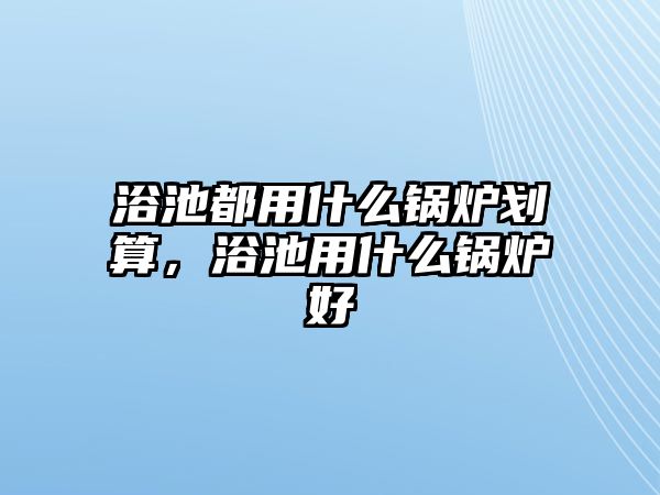 浴池都用什么鍋爐劃算，浴池用什么鍋爐好