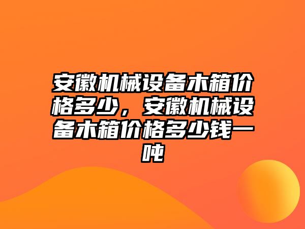 安徽機(jī)械設(shè)備木箱價(jià)格多少，安徽機(jī)械設(shè)備木箱價(jià)格多少錢一噸