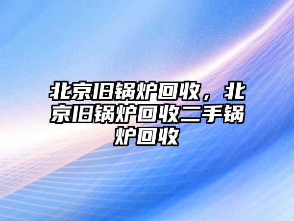 北京舊鍋爐回收，北京舊鍋爐回收二手鍋爐回收