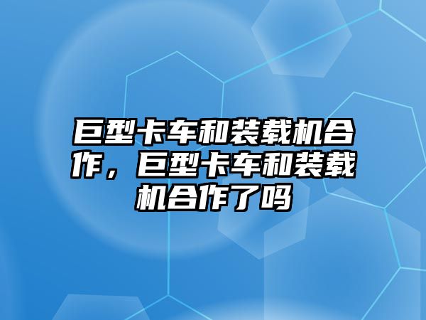 巨型卡車和裝載機合作，巨型卡車和裝載機合作了嗎