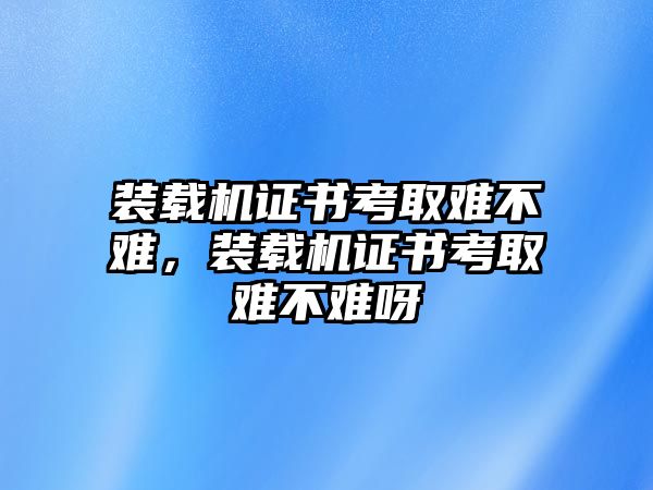 裝載機(jī)證書考取難不難，裝載機(jī)證書考取難不難呀