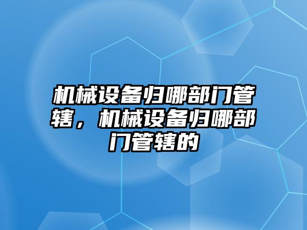 機械設(shè)備歸哪部門管轄，機械設(shè)備歸哪部門管轄的