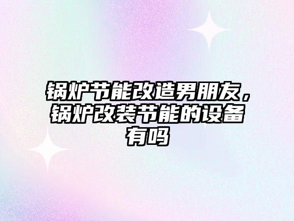 鍋爐節能改造男朋友，鍋爐改裝節能的設備有嗎