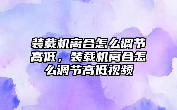 裝載機離合怎么調節高低，裝載機離合怎么調節高低視頻