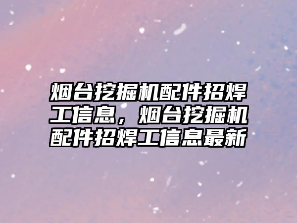 煙臺挖掘機配件招焊工信息，煙臺挖掘機配件招焊工信息最新