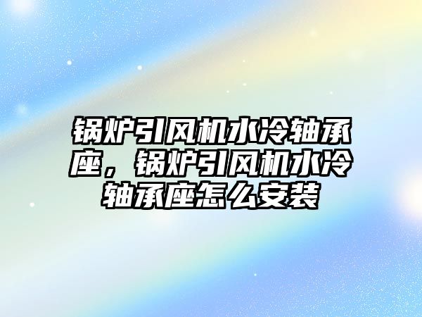 鍋爐引風(fēng)機水冷軸承座，鍋爐引風(fēng)機水冷軸承座怎么安裝