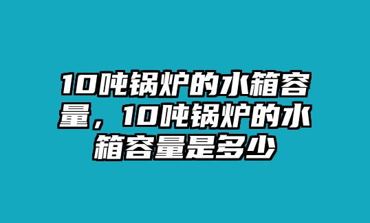 10噸鍋爐的水箱容量，10噸鍋爐的水箱容量是多少