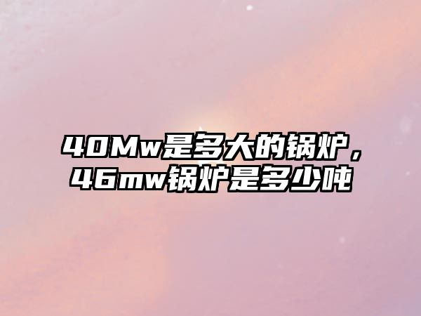 40Mw是多大的鍋爐，46mw鍋爐是多少噸