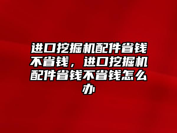 進口挖掘機配件省錢不省錢，進口挖掘機配件省錢不省錢怎么辦