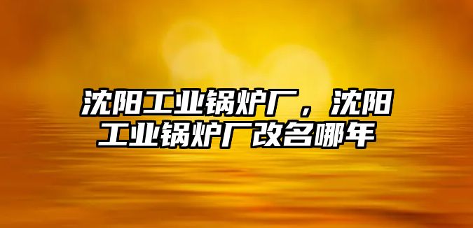 沈陽工業鍋爐廠，沈陽工業鍋爐廠改名哪年