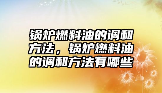 鍋爐燃料油的調和方法，鍋爐燃料油的調和方法有哪些