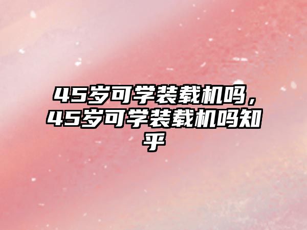 45歲可學裝載機嗎，45歲可學裝載機嗎知乎