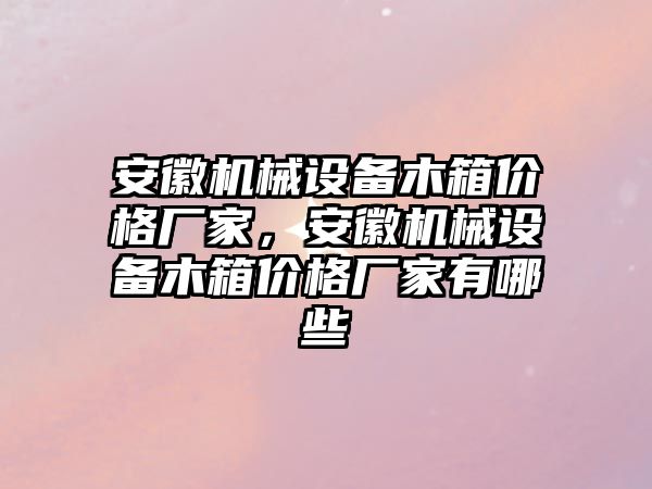 安徽機械設備木箱價格廠家，安徽機械設備木箱價格廠家有哪些