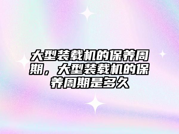 大型裝載機的保養(yǎng)周期，大型裝載機的保養(yǎng)周期是多久