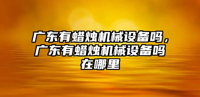 廣東有蠟燭機械設備嗎，廣東有蠟燭機械設備嗎在哪里