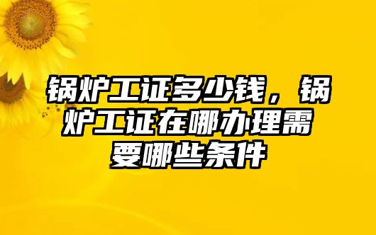 鍋爐工證多少錢，鍋爐工證在哪辦理需要哪些條件