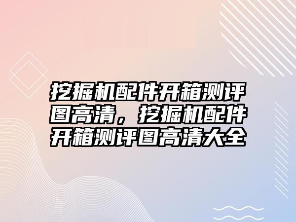 挖掘機配件開箱測評圖高清，挖掘機配件開箱測評圖高清大全