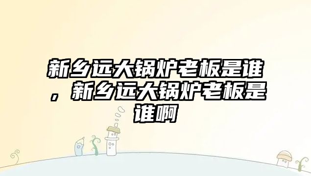 新鄉遠大鍋爐老板是誰，新鄉遠大鍋爐老板是誰啊