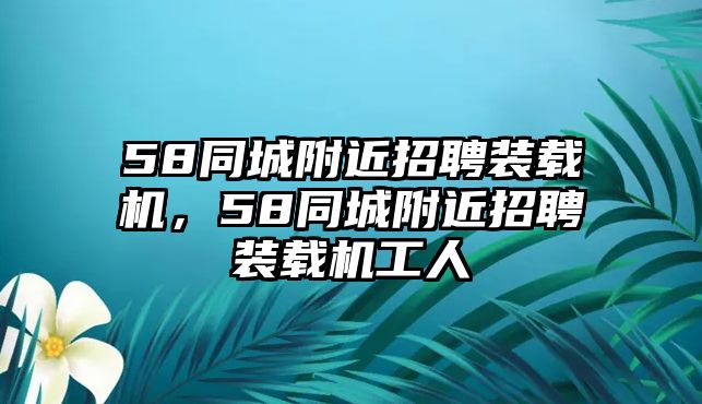 58同城附近招聘裝載機，58同城附近招聘裝載機工人