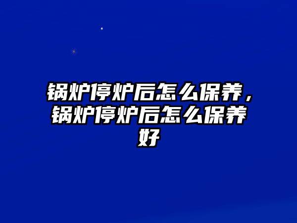 鍋爐停爐后怎么保養(yǎng)，鍋爐停爐后怎么保養(yǎng)好