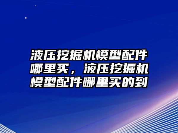 液壓挖掘機模型配件哪里買，液壓挖掘機模型配件哪里買的到